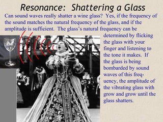 Resonance: Shattering a Glass
Can sound waves really shatter a wine glass? Yes, if the frequency of
the sound matches the natural frequency of the glass, and if the
amplitude is sufficient. The glass’s natural frequency can be
                                               determined by flicking
                                               the glass with your
                                               finger and listening to
                                               the tone it makes. If
                                               the glass is being
                                               bombarded by sound
                                               waves of this freq-
                                               uency, the amplitude of
                                               the vibrating glass with
                                               grow and grow until the
                                               glass shatters.
 