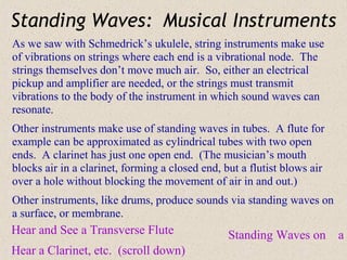 Standing Waves: Musical Instruments
As we saw with Schmedrick’s ukulele, string instruments make use
of vibrations on strings where each end is a vibrational node. The
strings themselves don’t move much air. So, either an electrical
pickup and amplifier are needed, or the strings must transmit
vibrations to the body of the instrument in which sound waves can
resonate.
Other instruments make use of standing waves in tubes. A flute for
example can be approximated as cylindrical tubes with two open
ends. A clarinet has just one open end. (The musician’s mouth
blocks air in a clarinet, forming a closed end, but a flutist blows air
over a hole without blocking the movement of air in and out.)
Other instruments, like drums, produce sounds via standing waves on
a surface, or membrane.
Hear and See a Transverse Flute                  Standing Waves on        aD
Hear a Clarinet, etc. (scroll down)
 