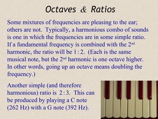 Octaves & Ratios
Some mixtures of frequencies are pleasing to the ear;
others are not. Typically, a harmonious combo of sounds
is one in which the frequencies are in some simple ratio.
If a fundamental frequency is combined with the 2nd
harmonic, the ratio will be 1 : 2. (Each is the same
musical note, but the 2nd harmonic is one octave higher.
In other words, going up an octave means doubling the
frequency.)
Another simple (and therefore
harmonious) ratio is 2 : 3. This can
be produced by playing a C note
(262 Hz) with a G note (392 Hz).
 