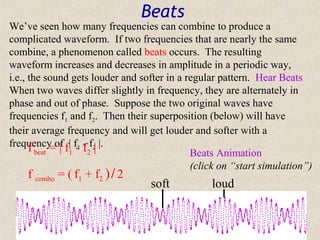 Beats
We’ve seen how many frequencies can combine to produce a
complicated waveform. If two frequencies that are nearly the same
combine, a phenomenon called beats occurs. The resulting
waveform increases and decreases in amplitude in a periodic way,
i.e., the sound gets louder and softer in a regular pattern. Hear Beats
When two waves differ slightly in frequency, they are alternately in
phase and out of phase. Suppose the two original waves have
frequencies f1 and f2. Then their superposition (below) will have
their average frequency and will get louder and softer with a
frequency of f| f- f f2| |.
      f beat = | 1 1 - 2                     Beats Animation
                                             (click on “start simulation”)
    f combo = ( f1 + f2 ) / 2
                                  soft           loud
 