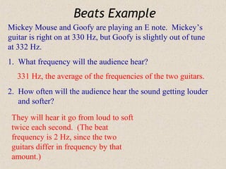 Beats Example
Mickey Mouse and Goofy are playing an E note. Mickey’s
guitar is right on at 330 Hz, but Goofy is slightly out of tune
at 332 Hz.
1. What frequency will the audience hear?
   331 Hz, the average of the frequencies of the two guitars.
2. How often will the audience hear the sound getting louder
   and softer?

 They will hear it go from loud to soft
 twice each second. (The beat
 frequency is 2 Hz, since the two
 guitars differ in frequency by that
 amount.)
 