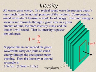 Intesity
All waves carry energy. In a typical sound wave the pressure doesn’t
vary much from the normal pressure of the medium. Consequently,
sound waves don’t transmit a whole lot of energy. The more energy a
sound wave transmits through a given area in a given
amount of time, the more intensity it has, and the
louder it will sound. That is, intensity is power
per unit area:
                       P
                   I =
                       A                                       1 m2
Suppose that in one second the green
wavefronts carry one joule of sound
energy through the one square meter
opening. Then the intensity at the red
rectangle is
1 W / m 2. (1 Watt = 1 J / s.)  wavefronts
 