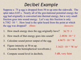 Decibel Example
Suppose a 75 g egg is dropped from 50 m up onto the sidewalk. The
splat takes 0.05 s. Nearly all of the gravitational potential energy the
egg had originally is converted into thermal energy, but a very small
fraction goes into sound energy. Let’s say this fraction is only
6.7582 · 10 –11. How loud is the splat heard from the point at which
the egg was dropped? Hints:                                Answers:

1. How much energy does the egg originally have?         36.75 J
2. How much of that energy goes into sound?           2.4836 · 10 –9 J
3. Calculate sound power output of the egg.         4.9673 · 10 –8 W

4. Figure intensity at 50 m up.                   3.1623 · 10 –12 W / m 2
   (Assume the hemispherical wavefronts.)
5. Compute sound level in decibels.              5 dB, very faint
 