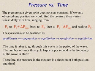 Pressure vs. Time
The pressure at a given point does not stay constant. If we only
observed one position we would find the pressure there varies
sinusoidally with time, ranging from:

 P0 to P0 + ∆ Pmax back to P0 then to P0 - ∆ Pmax and back to P0
The cycle can also be described as:
equilibrium → compression → equilibrium → rarefaction → equilibrium

The time it takes to go through this cycle is the period of the wave.
The number of times this cycle happens per second is the frequency
of the wave in Hertz.
Therefore, the pressure in the medium is a function of both position
and time!
 