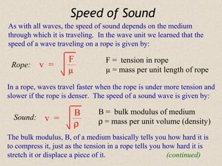 Speed of Sound
As with all waves, the speed of sound depends on the medium
through which it is traveling. In the wave unit we learned that the
speed of a wave traveling on a rope is given by:

                     F            F = tension in rope
 Rope:     v =
                     µ            µ = mass per unit length of rope

In a rope, waves travel faster when the rope is under more tension and
slower if the rope is denser. The speed of a sound wave is given by:

                       B       B = bulk modulus of medium
  Sound:     v =
                       ρ       ρ = mass per unit volume (density)
The bulk modulus, B, of a medium basically tells you how hard it is
to compress it, just as the tension in a rope tells you how hard it is
stretch it or displace a piece of it.                    (continued)
 
