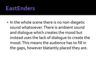    In the whole scene there is no non-diegetic
    sound whatsoever. There is ambient sound
    and dialogue which creates the mood but
    instead uses the lack of dialogue to create the
    mood. This means the audience has to fill in
    the gaps, however blatantly placed they are.
 