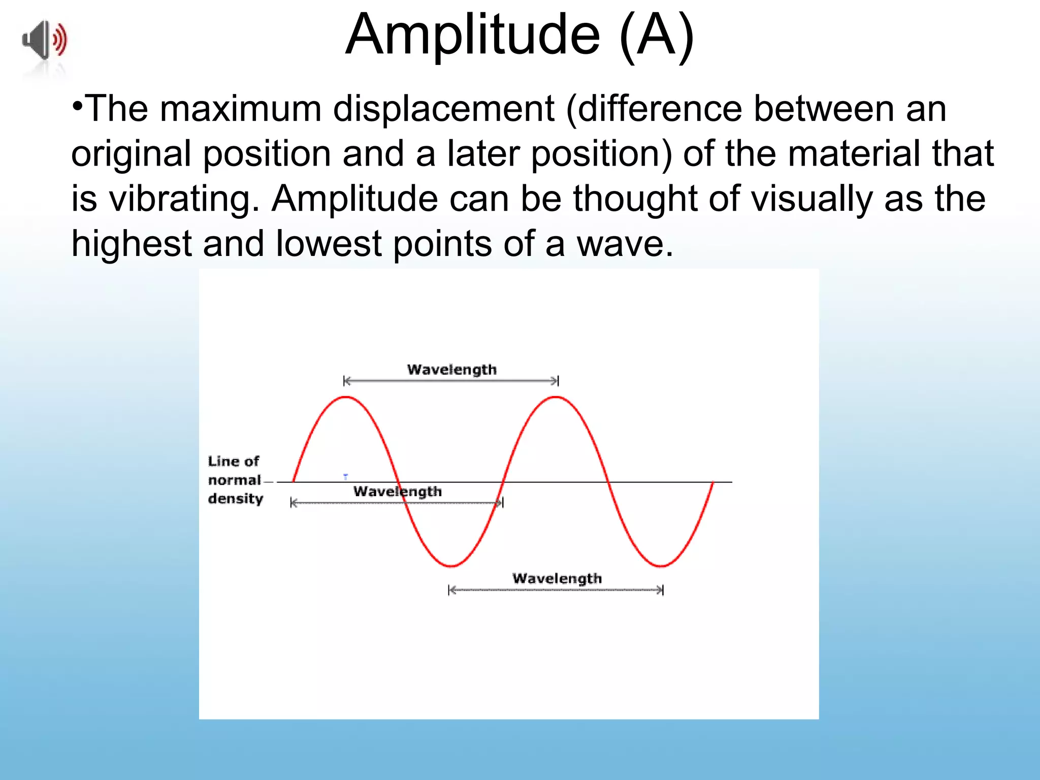 Amplitude (A)
•The maximum displacement (difference between an
original position and a later position) of the material that
is vibrating. Amplitude can be thought of visually as the
highest and lowest points of a wave.
 