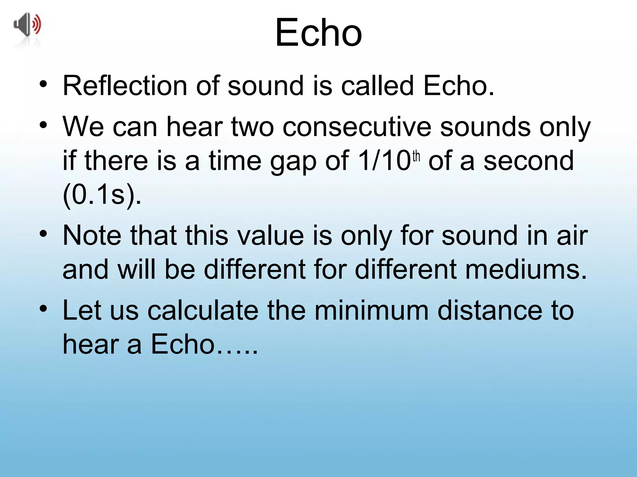 Echo
• Reflection of sound is called Echo.
• We can hear two consecutive sounds only
if there is a time gap of 1/10th
of a second
(0.1s).
• Note that this value is only for sound in air
and will be different for different mediums.
• Let us calculate the minimum distance to
hear a Echo…..
 