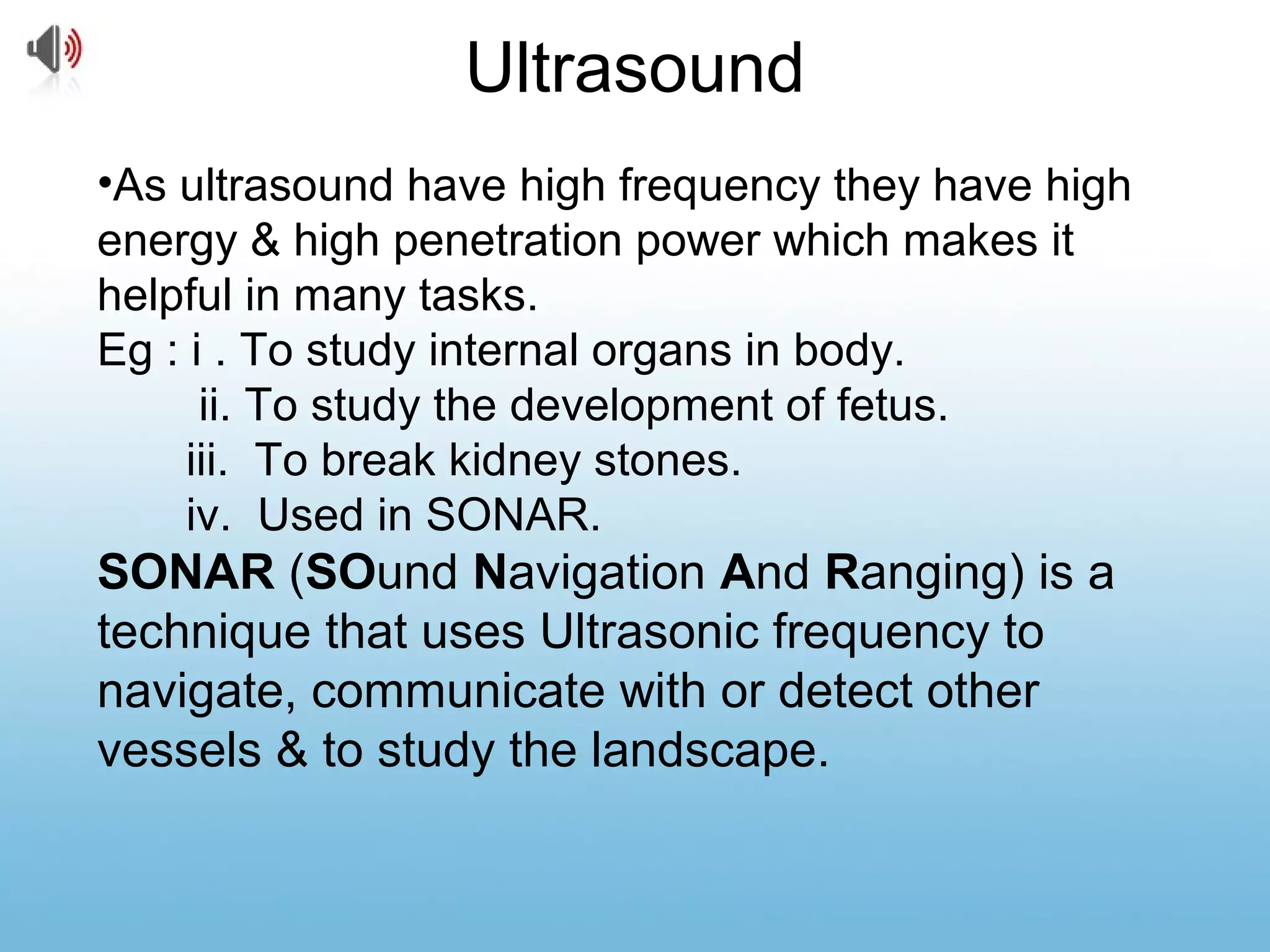 Ultrasound
•As ultrasound have high frequency they have high
energy & high penetration power which makes it
helpful in many tasks.
Eg : i . To study internal organs in body.
ii. To study the development of fetus.
iii. To break kidney stones.
iv. Used in SONAR.
SONAR (SOund Navigation And Ranging) is a
technique that uses Ultrasonic frequency to
navigate, communicate with or detect other
vessels & to study the landscape.
 