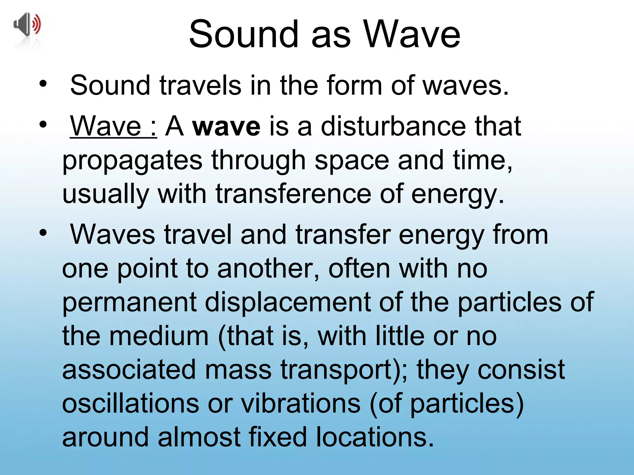 Sound as Wave
• Sound travels in the form of waves.
• Wave : A wave is a disturbance that
propagates through space and time,
usually with transference of energy.
• Waves travel and transfer energy from
one point to another, often with no
permanent displacement of the particles of
the medium (that is, with little or no
associated mass transport); they consist
oscillations or vibrations (of particles)
around almost fixed locations.
 