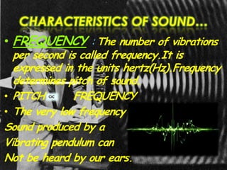 CHARACTERISTICS OF SOUND…
• FREQUENCY : The number of vibrations
per second is called frequency.It is
expressed in the units hertz(Hz).Frequency
determines pitch of sound.
• PITCH FREQUENCY
• The very low frequency
Sound produced by a
Vibrating pendulum can
Not be heard by our ears.
 