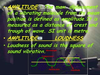 • AMPLITUDE : The max. diplacement
of a vibrating molecule from its mean
position is defined as amplitude.It is
measured as a distance of crest and
trough of wave. SI unit is metre.
• AMPLITUDE LOUDNESS
• Loudness of sound is the square of
sound vibration.
 