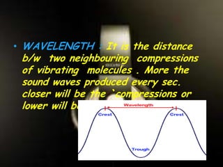 • WAVELENGTH : It is the distance
b/w two neighbouring compressions
of vibrating molecules . More the
sound waves produced every sec.
closer will be the `compressions or
lower will be the wavelength.
 
