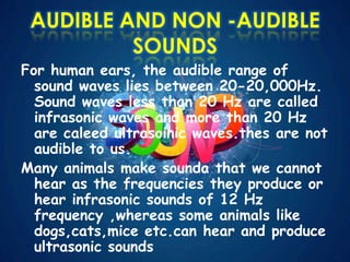 AUDIBLE AND NON -AUDIBLE
SOUNDS
For human ears, the audible range of
sound waves lies between 20-20,000Hz.
Sound waves less than 20 Hz are called
infrasonic waves and more than 20 Hz
are caleed ultrasoinic waves.thes are not
audible to us.
Many animals make sounda that we cannot
hear as the frequencies they produce or
hear infrasonic sounds of 12 Hz
frequency ,whereas some animals like
dogs,cats,mice etc.can hear and produce
ultrasonic sounds
 