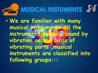 MUSICAL INSTUMENTS
• We are familier with many
musical instruments.All the
instruments produce sound by
vibration.on the basis of
vibrating parts ,musical
instruments are classified into
following groups:::
 