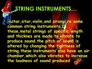 STRING INSTRUMENTS…
• Guitar,sitar,violin,and sirangi re some
common string instruments.In
these,metal strings of specific length
and thicknes are made to vibrate to
produce sound.the pitch of sound is
altered by changing the tightness of
string.these instruments also have an air
chamber,which also vibrates to increase
the loudness of sound produced
 