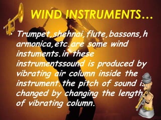 WIND INSTRUMENTS…
• Trumpet,shehnai,flute,bassons,h
armonica,etc.are some wind
instuments.in these
instrumentssound is produced by
vibrating air column inside the
instrument.the pitch of sound is
changed by changing the length
of vibrating column.
 