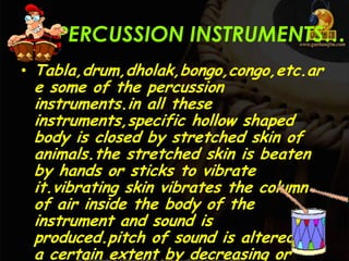 PERCUSSION INSTRUMENTS…
• Tabla,drum,dholak,bongo,congo,etc.ar
e some of the percussion
instruments.in all these
instruments,specific hollow shaped
body is closed by stretched skin of
animals.the stretched skin is beaten
by hands or sticks to vibrate
it.vibrating skin vibrates the column
of air inside the body of the
instrument and sound is
produced.pitch of sound is altered to
a certain extent by decreasing or
 