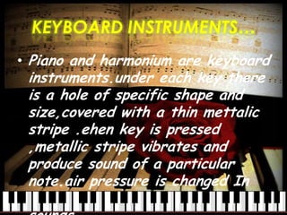 KEYBOARD INSTRUMENTS…
• Piano and harmonium are keyboard
instruments.under each key there
is a hole of specific shape and
size,covered with a thin mettalic
stripe .ehen key is pressed
,metallic stripe vibrates and
produce sound of a particular
note.air pressure is changed In
harmonium to produce variety of
 