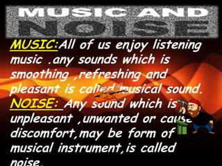 MUSIC:All of us enjoy listening
music .any sounds which is
smoothing ,refreshing and
pleasant is called musical sound.
NOISE: Any sound which is
unpleasant ,unwanted or causes
discomfort,may be form of
musical instrument,is called
 