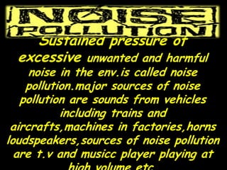 Sustained pressure of
excessive unwanted and harmful
noise in the env.is called noise
pollution.major sources of noise
pollution are sounds from vehicles
including trains and
aircrafts,machines in factories,horns
loudspeakers,sources of noise pollution
are t.v and musicc player playing at
 