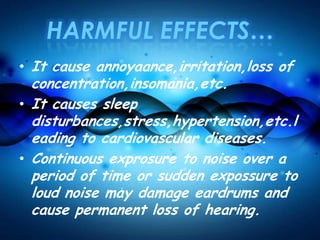HARMFUL EFFECTS…
• It cause annoyaance,irritation,loss of
concentration,insomania,etc.
• It causes sleep
disturbances,stress,hypertension,etc.l
eading to cardiovascular diseases.
• Continuous exprosure to noise over a
period of time or sudden expossure to
loud noise may damage eardrums and
cause permanent loss of hearing.
 