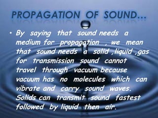 PROPAGATION OF SOUND…
• By saying that sound needs a
medium for propagation , we mean
that sound needs a solid ,liquid ,gas
for transmission sound cannot
travel through vacuum because
vacuum has no molecules which can
vibrate and carry sound waves.
Solids can transmit sound fastest
followed by liquid then air.
 