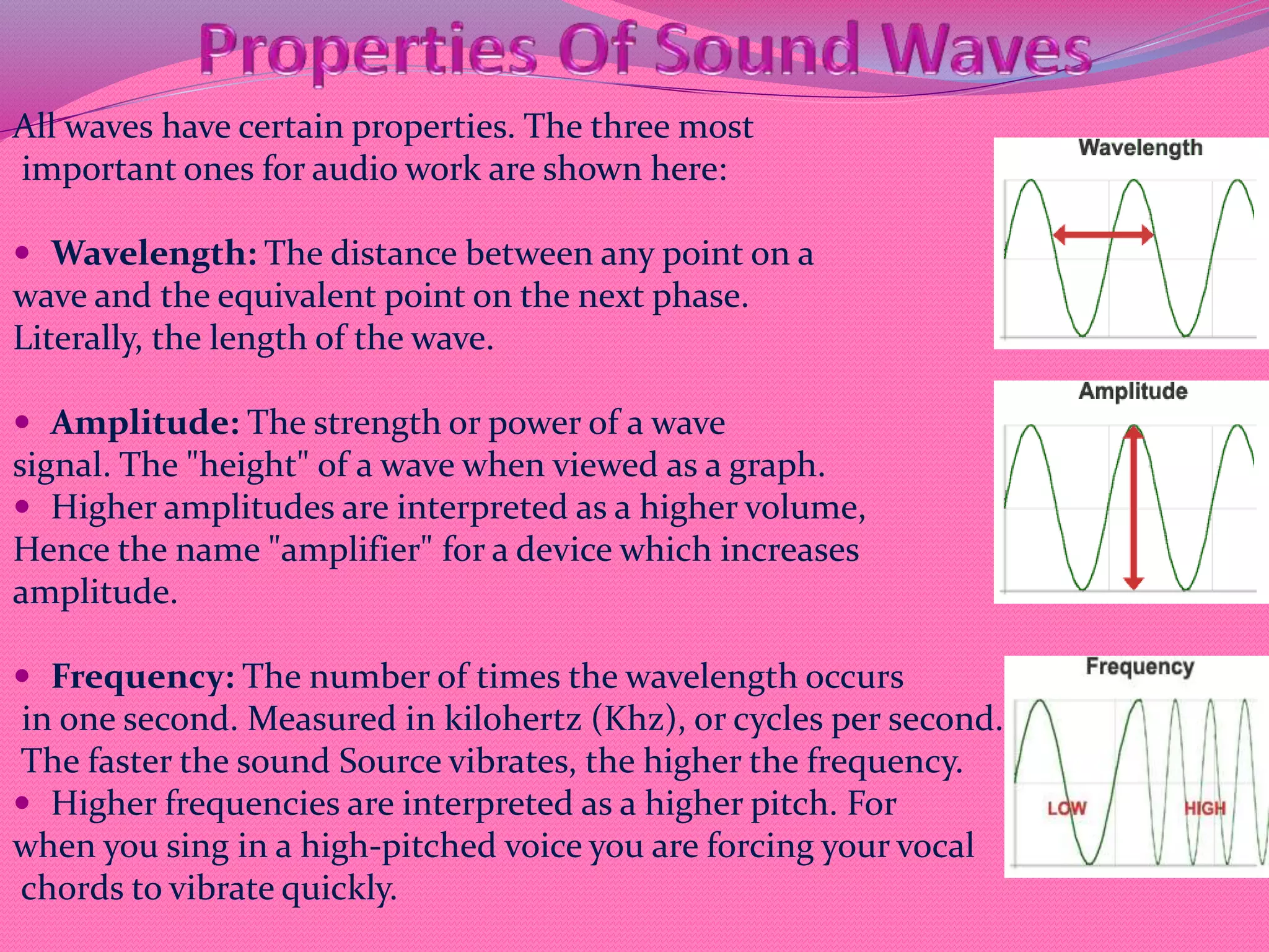 All waves have certain properties. The three most
important ones for audio work are shown here:
 Wavelength: The distance between any point on a
wave and the equivalent point on the next phase.
Literally, the length of the wave.
 Amplitude: The strength or power of a wave
signal. The "height" of a wave when viewed as a graph.
 Higher amplitudes are interpreted as a higher volume,
Hence the name "amplifier" for a device which increases
amplitude.
 Frequency: The number of times the wavelength occurs
in one second. Measured in kilohertz (Khz), or cycles per second.
The faster the sound Source vibrates, the higher the frequency.
 Higher frequencies are interpreted as a higher pitch. For
when you sing in a high-pitched voice you are forcing your vocal
chords to vibrate quickly.
 
