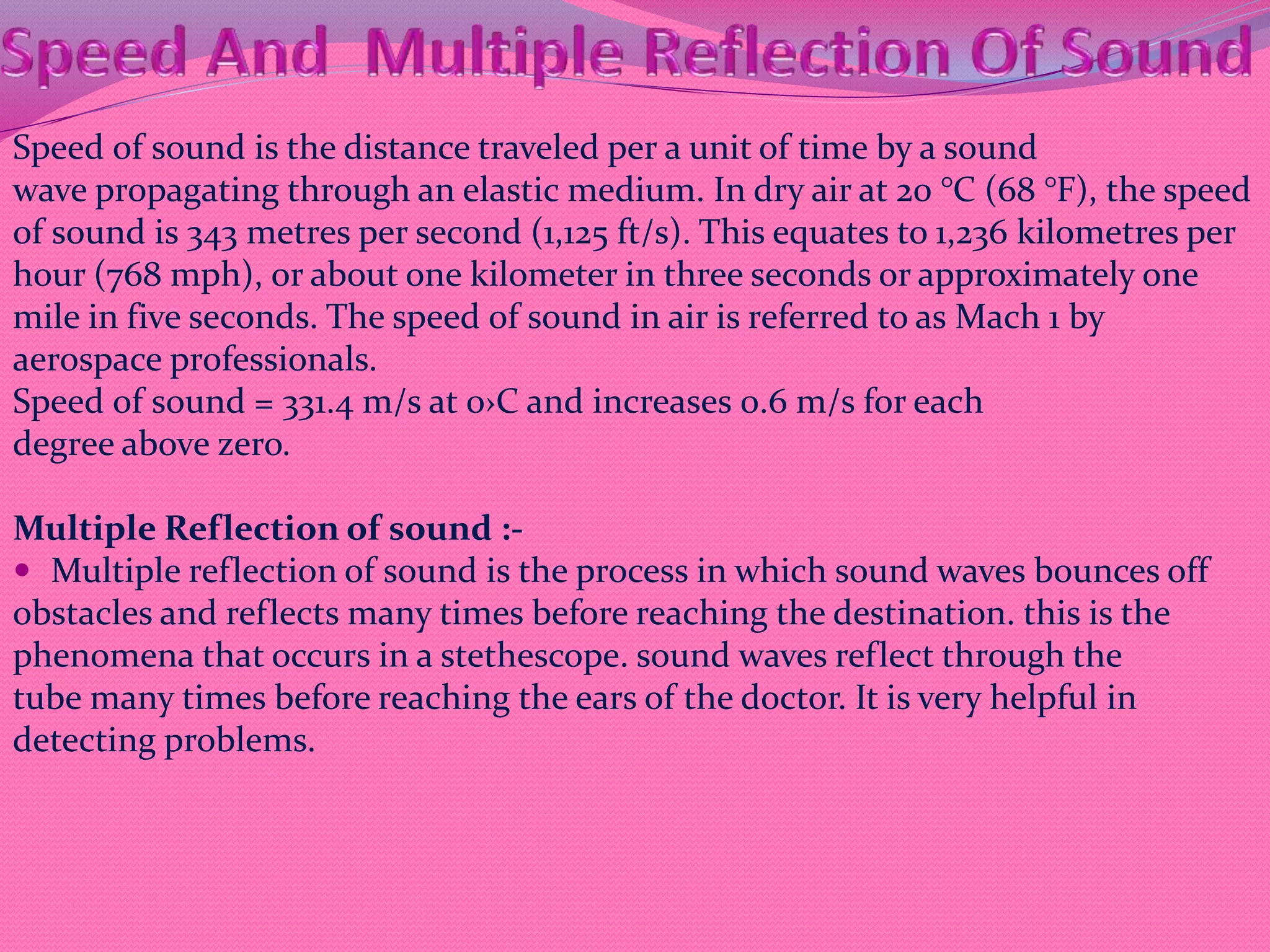 Speed of sound is the distance traveled per a unit of time by a sound
wave propagating through an elastic medium. In dry air at 20 °C (68 °F), the speed
of sound is 343 metres per second (1,125 ft/s). This equates to 1,236 kilometres per
hour (768 mph), or about one kilometer in three seconds or approximately one
mile in five seconds. The speed of sound in air is referred to as Mach 1 by
aerospace professionals.
Speed of sound = 331.4 m/s at 0›C and increases 0.6 m/s for each
degree above zero.
Multiple Reflection of sound :-
 Multiple reflection of sound is the process in which sound waves bounces off
obstacles and reflects many times before reaching the destination. this is the
phenomena that occurs in a stethescope. sound waves reflect through the
tube many times before reaching the ears of the doctor. It is very helpful in
detecting problems.
 