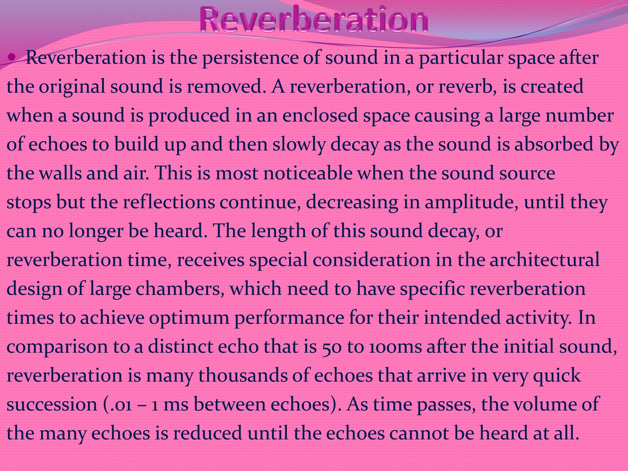  Reverberation is the persistence of sound in a particular space after
the original sound is removed. A reverberation, or reverb, is created
when a sound is produced in an enclosed space causing a large number
of echoes to build up and then slowly decay as the sound is absorbed by
the walls and air. This is most noticeable when the sound source
stops but the reflections continue, decreasing in amplitude, until they
can no longer be heard. The length of this sound decay, or
reverberation time, receives special consideration in the architectural
design of large chambers, which need to have specific reverberation
times to achieve optimum performance for their intended activity. In
comparison to a distinct echo that is 50 to 100ms after the initial sound,
reverberation is many thousands of echoes that arrive in very quick
succession (.01 – 1 ms between echoes). As time passes, the volume of
the many echoes is reduced until the echoes cannot be heard at all.
 