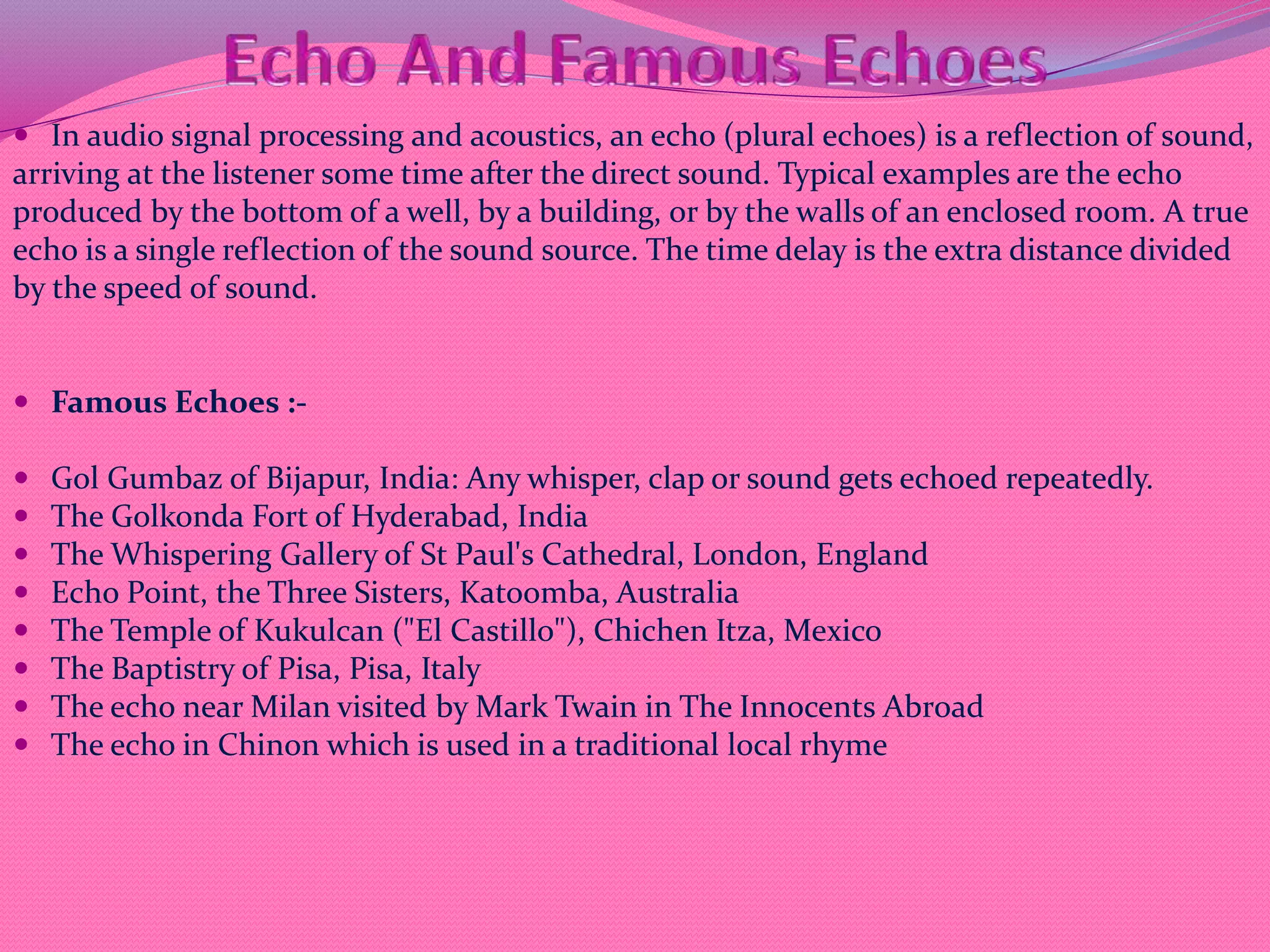  In audio signal processing and acoustics, an echo (plural echoes) is a reflection of sound,
arriving at the listener some time after the direct sound. Typical examples are the echo
produced by the bottom of a well, by a building, or by the walls of an enclosed room. A true
echo is a single reflection of the sound source. The time delay is the extra distance divided
by the speed of sound.
 Famous Echoes :-
 Gol Gumbaz of Bijapur, India: Any whisper, clap or sound gets echoed repeatedly.
 The Golkonda Fort of Hyderabad, India
 The Whispering Gallery of St Paul's Cathedral, London, England
 Echo Point, the Three Sisters, Katoomba, Australia
 The Temple of Kukulcan ("El Castillo"), Chichen Itza, Mexico
 The Baptistry of Pisa, Pisa, Italy
 The echo near Milan visited by Mark Twain in The Innocents Abroad
 The echo in Chinon which is used in a traditional local rhyme
 
