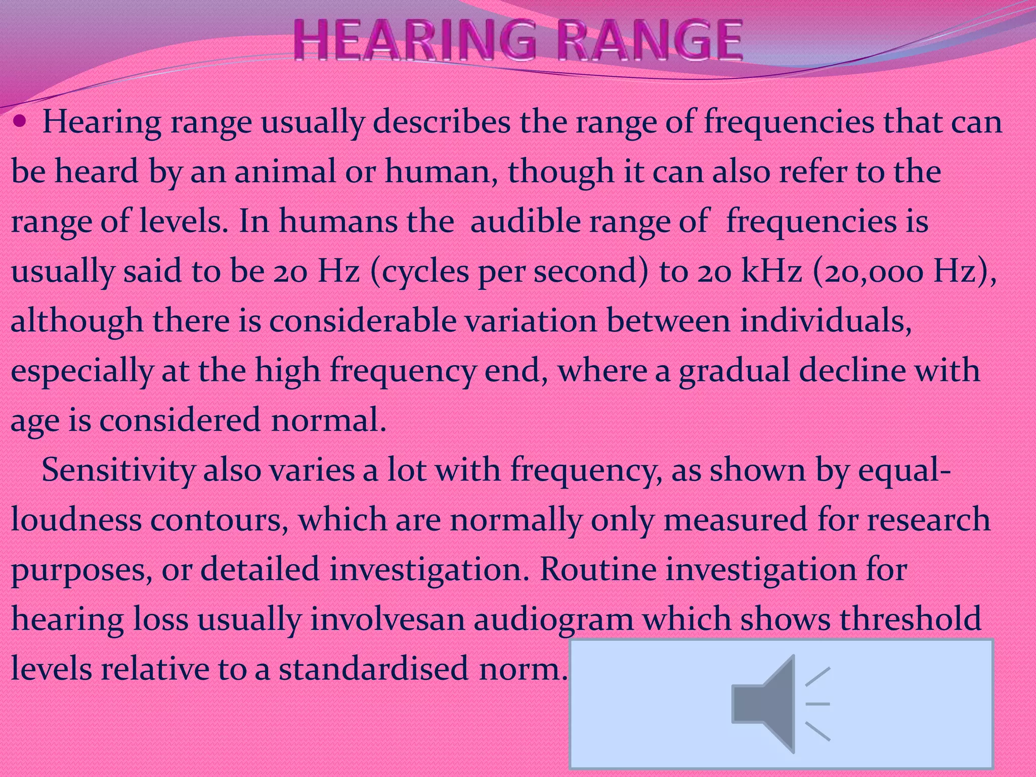  Hearing range usually describes the range of frequencies that can
be heard by an animal or human, though it can also refer to the
range of levels. In humans the audible range of frequencies is
usually said to be 20 Hz (cycles per second) to 20 kHz (20,000 Hz),
although there is considerable variation between individuals,
especially at the high frequency end, where a gradual decline with
age is considered normal.
Sensitivity also varies a lot with frequency, as shown by equal-
loudness contours, which are normally only measured for research
purposes, or detailed investigation. Routine investigation for
hearing loss usually involvesan audiogram which shows threshold
levels relative to a standardised norm.
 