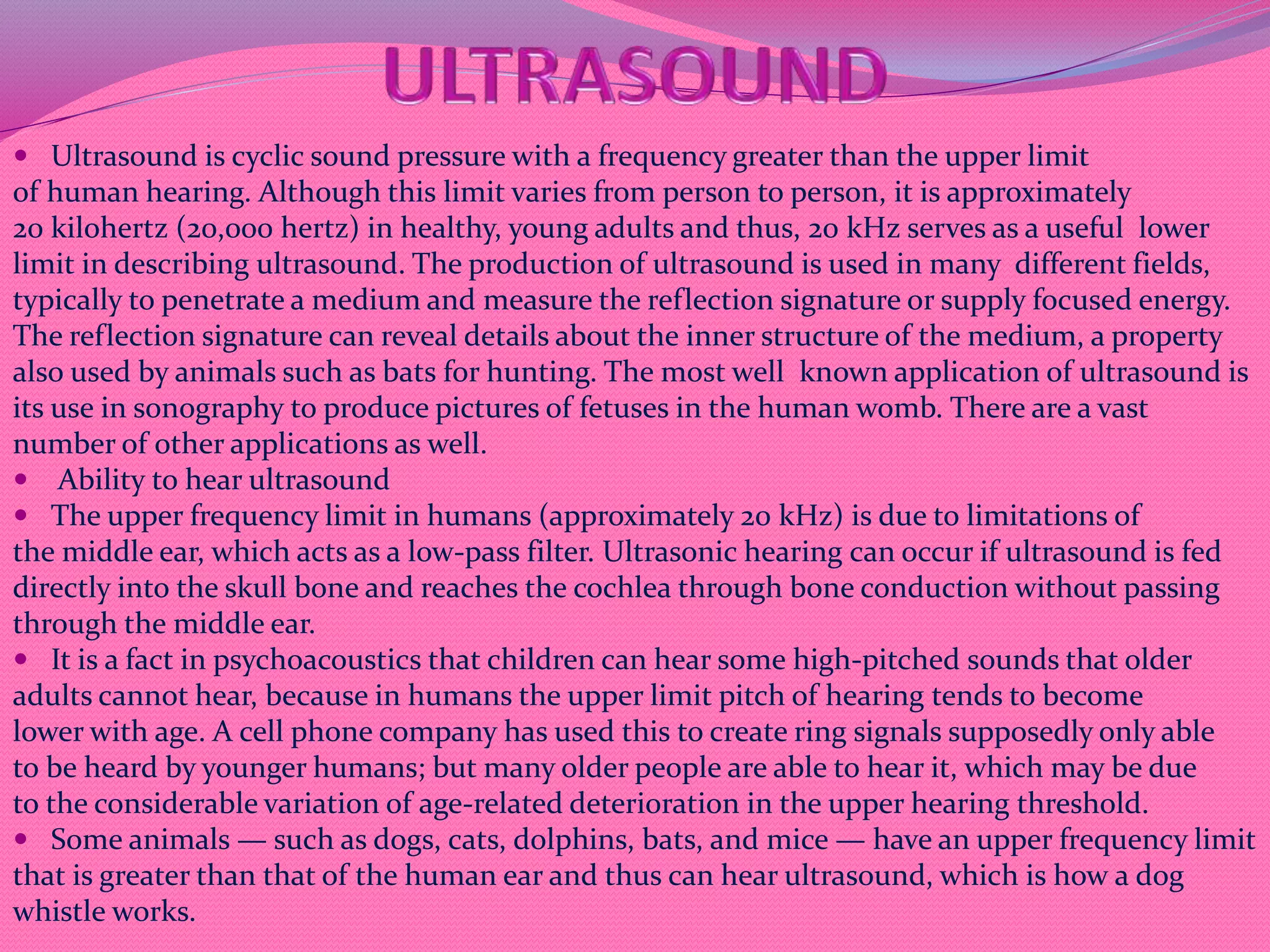  Ultrasound is cyclic sound pressure with a frequency greater than the upper limit
of human hearing. Although this limit varies from person to person, it is approximately
20 kilohertz (20,000 hertz) in healthy, young adults and thus, 20 kHz serves as a useful lower
limit in describing ultrasound. The production of ultrasound is used in many different fields,
typically to penetrate a medium and measure the reflection signature or supply focused energy.
The reflection signature can reveal details about the inner structure of the medium, a property
also used by animals such as bats for hunting. The most well known application of ultrasound is
its use in sonography to produce pictures of fetuses in the human womb. There are a vast
number of other applications as well.
 Ability to hear ultrasound
 The upper frequency limit in humans (approximately 20 kHz) is due to limitations of
the middle ear, which acts as a low-pass filter. Ultrasonic hearing can occur if ultrasound is fed
directly into the skull bone and reaches the cochlea through bone conduction without passing
through the middle ear.
 It is a fact in psychoacoustics that children can hear some high-pitched sounds that older
adults cannot hear, because in humans the upper limit pitch of hearing tends to become
lower with age. A cell phone company has used this to create ring signals supposedly only able
to be heard by younger humans; but many older people are able to hear it, which may be due
to the considerable variation of age-related deterioration in the upper hearing threshold.
 Some animals — such as dogs, cats, dolphins, bats, and mice — have an upper frequency limit
that is greater than that of the human ear and thus can hear ultrasound, which is how a dog
whistle works.
 