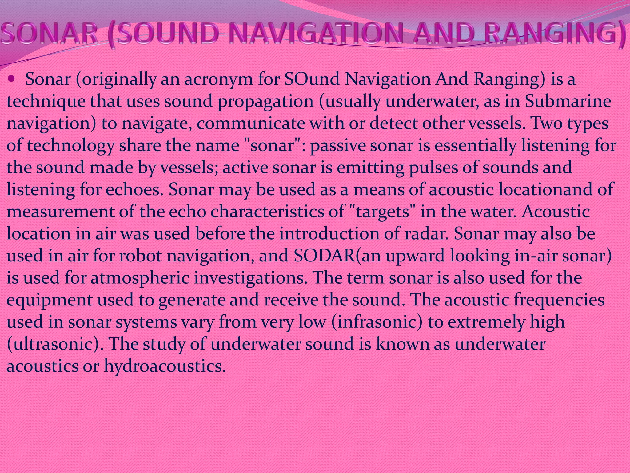  Sonar (originally an acronym for SOund Navigation And Ranging) is a
technique that uses sound propagation (usually underwater, as in Submarine
navigation) to navigate, communicate with or detect other vessels. Two types
of technology share the name "sonar": passive sonar is essentially listening for
the sound made by vessels; active sonar is emitting pulses of sounds and
listening for echoes. Sonar may be used as a means of acoustic locationand of
measurement of the echo characteristics of "targets" in the water. Acoustic
location in air was used before the introduction of radar. Sonar may also be
used in air for robot navigation, and SODAR(an upward looking in-air sonar)
is used for atmospheric investigations. The term sonar is also used for the
equipment used to generate and receive the sound. The acoustic frequencies
used in sonar systems vary from very low (infrasonic) to extremely high
(ultrasonic). The study of underwater sound is known as underwater
acoustics or hydroacoustics.
 