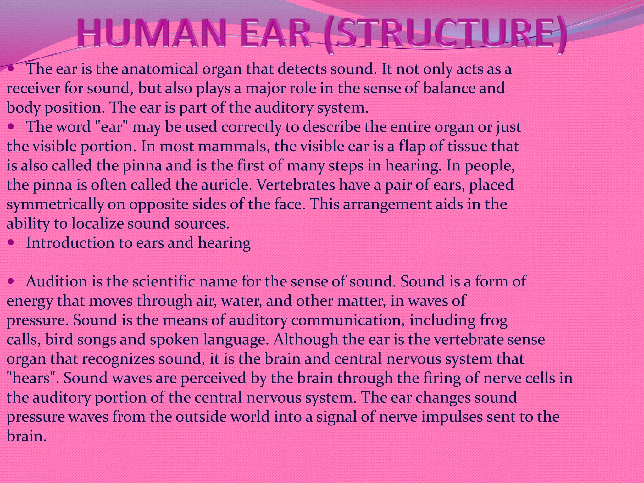  The ear is the anatomical organ that detects sound. It not only acts as a
receiver for sound, but also plays a major role in the sense of balance and
body position. The ear is part of the auditory system.
 The word "ear" may be used correctly to describe the entire organ or just
the visible portion. In most mammals, the visible ear is a flap of tissue that
is also called the pinna and is the first of many steps in hearing. In people,
the pinna is often called the auricle. Vertebrates have a pair of ears, placed
symmetrically on opposite sides of the face. This arrangement aids in the
ability to localize sound sources.
 Introduction to ears and hearing
 Audition is the scientific name for the sense of sound. Sound is a form of
energy that moves through air, water, and other matter, in waves of
pressure. Sound is the means of auditory communication, including frog
calls, bird songs and spoken language. Although the ear is the vertebrate sense
organ that recognizes sound, it is the brain and central nervous system that
"hears". Sound waves are perceived by the brain through the firing of nerve cells in
the auditory portion of the central nervous system. The ear changes sound
pressure waves from the outside world into a signal of nerve impulses sent to the
brain.
 