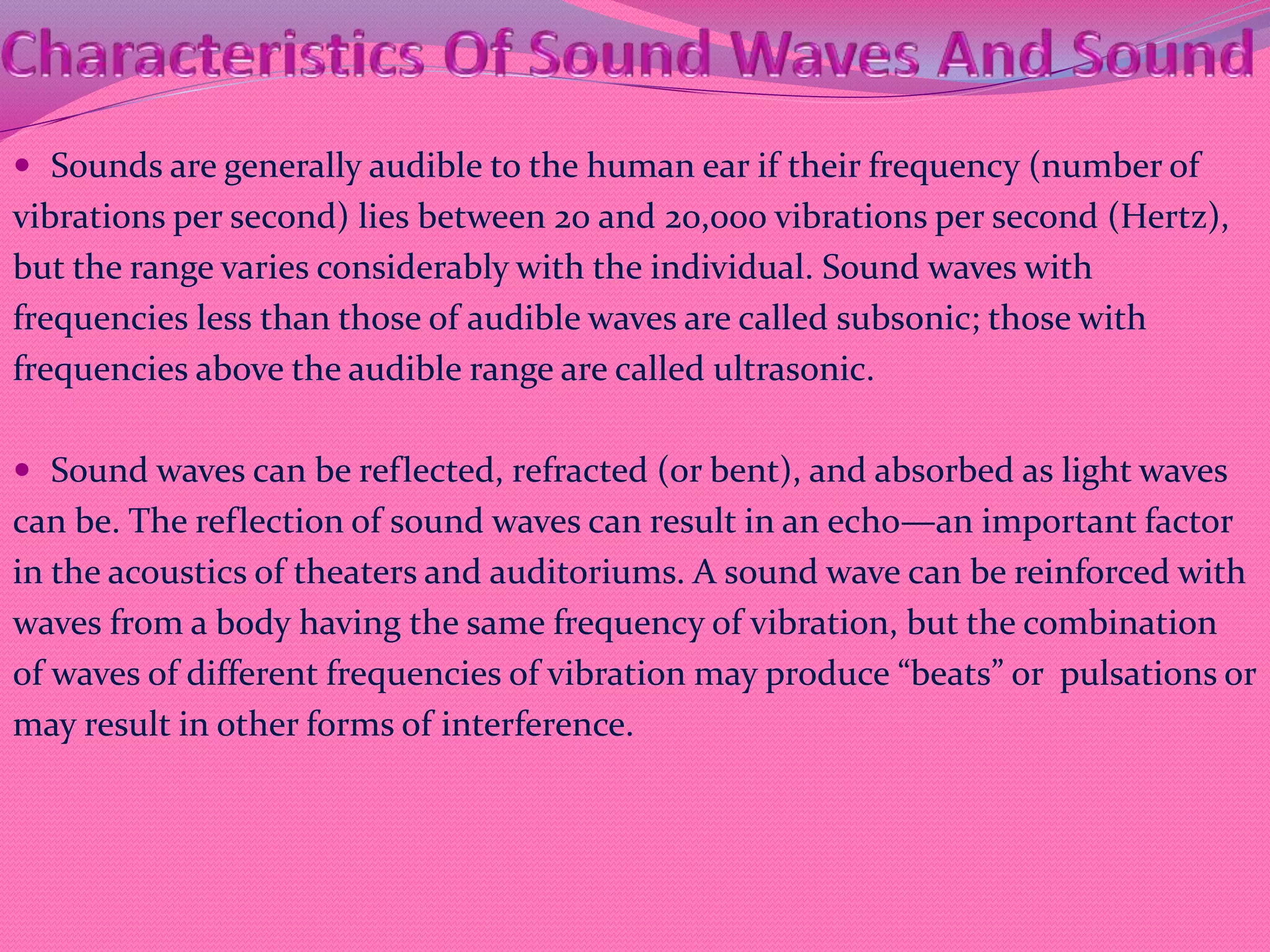  Sounds are generally audible to the human ear if their frequency (number of
vibrations per second) lies between 20 and 20,000 vibrations per second (Hertz),
but the range varies considerably with the individual. Sound waves with
frequencies less than those of audible waves are called subsonic; those with
frequencies above the audible range are called ultrasonic.
 Sound waves can be reflected, refracted (or bent), and absorbed as light waves
can be. The reflection of sound waves can result in an echo—an important factor
in the acoustics of theaters and auditoriums. A sound wave can be reinforced with
waves from a body having the same frequency of vibration, but the combination
of waves of different frequencies of vibration may produce “beats” or pulsations or
may result in other forms of interference.
 