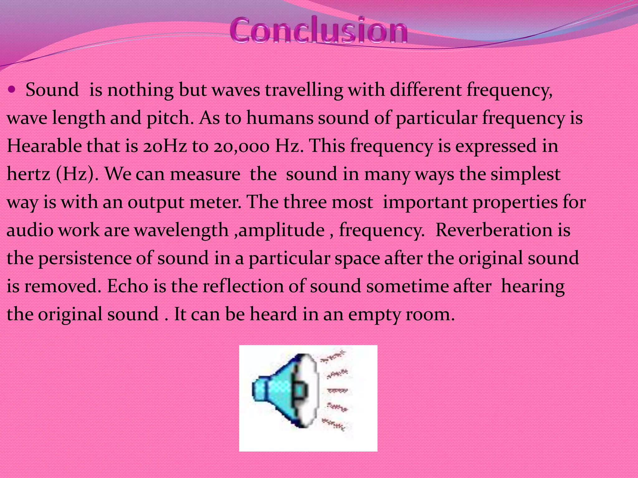  Sound is nothing but waves travelling with different frequency,
wave length and pitch. As to humans sound of particular frequency is
Hearable that is 20Hz to 20,000 Hz. This frequency is expressed in
hertz (Hz). We can measure the sound in many ways the simplest
way is with an output meter. The three most important properties for
audio work are wavelength ,amplitude , frequency. Reverberation is
the persistence of sound in a particular space after the original sound
is removed. Echo is the reflection of sound sometime after hearing
the original sound . It can be heard in an empty room.
 