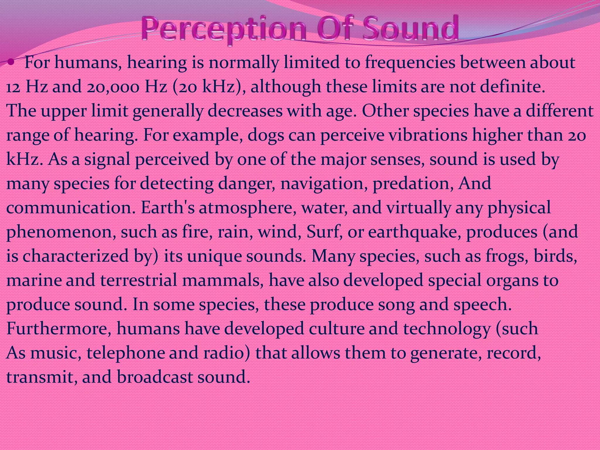  For humans, hearing is normally limited to frequencies between about
12 Hz and 20,000 Hz (20 kHz), although these limits are not definite.
The upper limit generally decreases with age. Other species have a different
range of hearing. For example, dogs can perceive vibrations higher than 20
kHz. As a signal perceived by one of the major senses, sound is used by
many species for detecting danger, navigation, predation, And
communication. Earth's atmosphere, water, and virtually any physical
phenomenon, such as fire, rain, wind, Surf, or earthquake, produces (and
is characterized by) its unique sounds. Many species, such as frogs, birds,
marine and terrestrial mammals, have also developed special organs to
produce sound. In some species, these produce song and speech.
Furthermore, humans have developed culture and technology (such
As music, telephone and radio) that allows them to generate, record,
transmit, and broadcast sound.
 