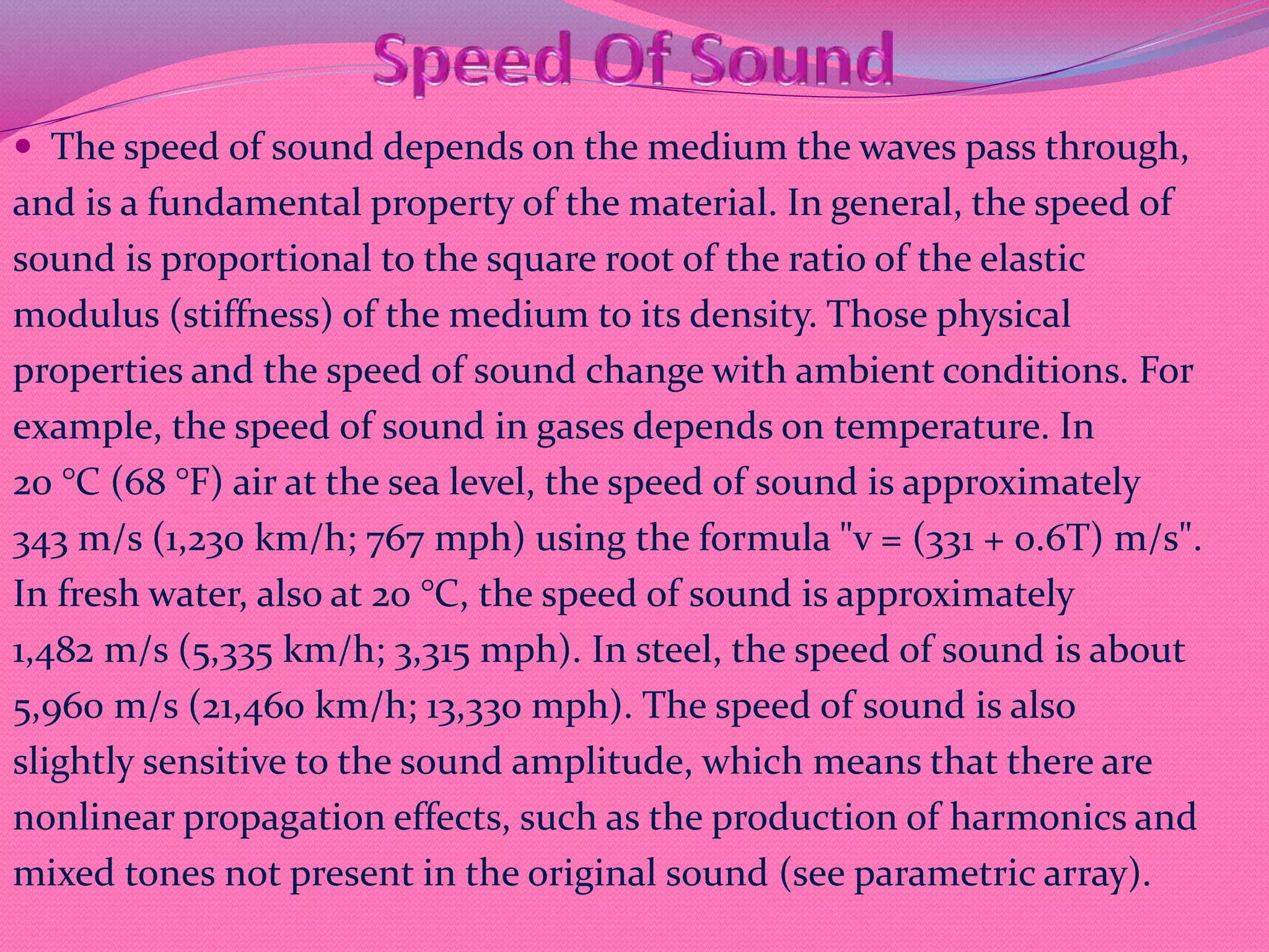  The speed of sound depends on the medium the waves pass through,
and is a fundamental property of the material. In general, the speed of
sound is proportional to the square root of the ratio of the elastic
modulus (stiffness) of the medium to its density. Those physical
properties and the speed of sound change with ambient conditions. For
example, the speed of sound in gases depends on temperature. In
20 °C (68 °F) air at the sea level, the speed of sound is approximately
343 m/s (1,230 km/h; 767 mph) using the formula "v = (331 + 0.6T) m/s".
In fresh water, also at 20 °C, the speed of sound is approximately
1,482 m/s (5,335 km/h; 3,315 mph). In steel, the speed of sound is about
5,960 m/s (21,460 km/h; 13,330 mph). The speed of sound is also
slightly sensitive to the sound amplitude, which means that there are
nonlinear propagation effects, such as the production of harmonics and
mixed tones not present in the original sound (see parametric array).
 