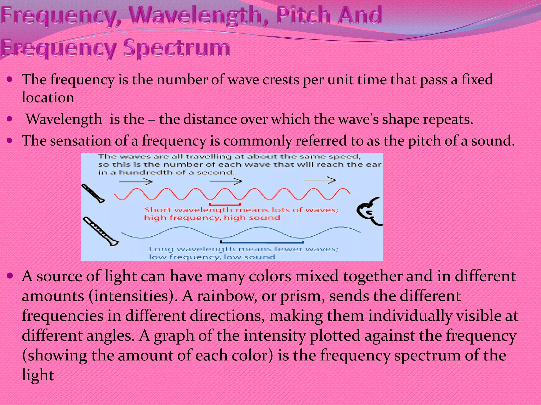  The frequency is the number of wave crests per unit time that pass a fixed
location
 Wavelength is the – the distance over which the wave's shape repeats.
 The sensation of a frequency is commonly referred to as the pitch of a sound.
 A source of light can have many colors mixed together and in different
amounts (intensities). A rainbow, or prism, sends the different
frequencies in different directions, making them individually visible at
different angles. A graph of the intensity plotted against the frequency
(showing the amount of each color) is the frequency spectrum of the
light
 