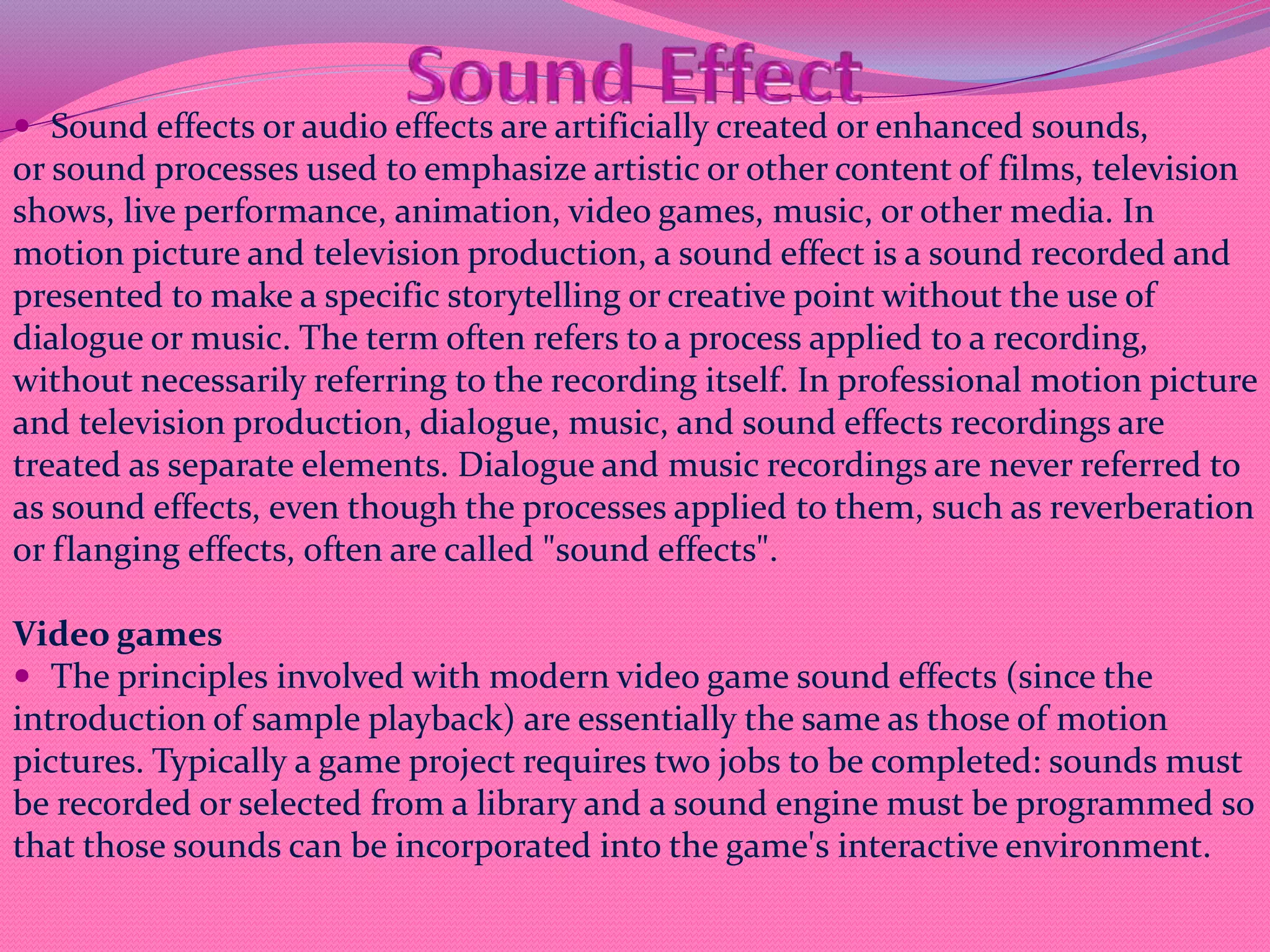  Sound effects or audio effects are artificially created or enhanced sounds,
or sound processes used to emphasize artistic or other content of films, television
shows, live performance, animation, video games, music, or other media. In
motion picture and television production, a sound effect is a sound recorded and
presented to make a specific storytelling or creative point without the use of
dialogue or music. The term often refers to a process applied to a recording,
without necessarily referring to the recording itself. In professional motion picture
and television production, dialogue, music, and sound effects recordings are
treated as separate elements. Dialogue and music recordings are never referred to
as sound effects, even though the processes applied to them, such as reverberation
or flanging effects, often are called "sound effects".
Video games
 The principles involved with modern video game sound effects (since the
introduction of sample playback) are essentially the same as those of motion
pictures. Typically a game project requires two jobs to be completed: sounds must
be recorded or selected from a library and a sound engine must be programmed so
that those sounds can be incorporated into the game's interactive environment.
 