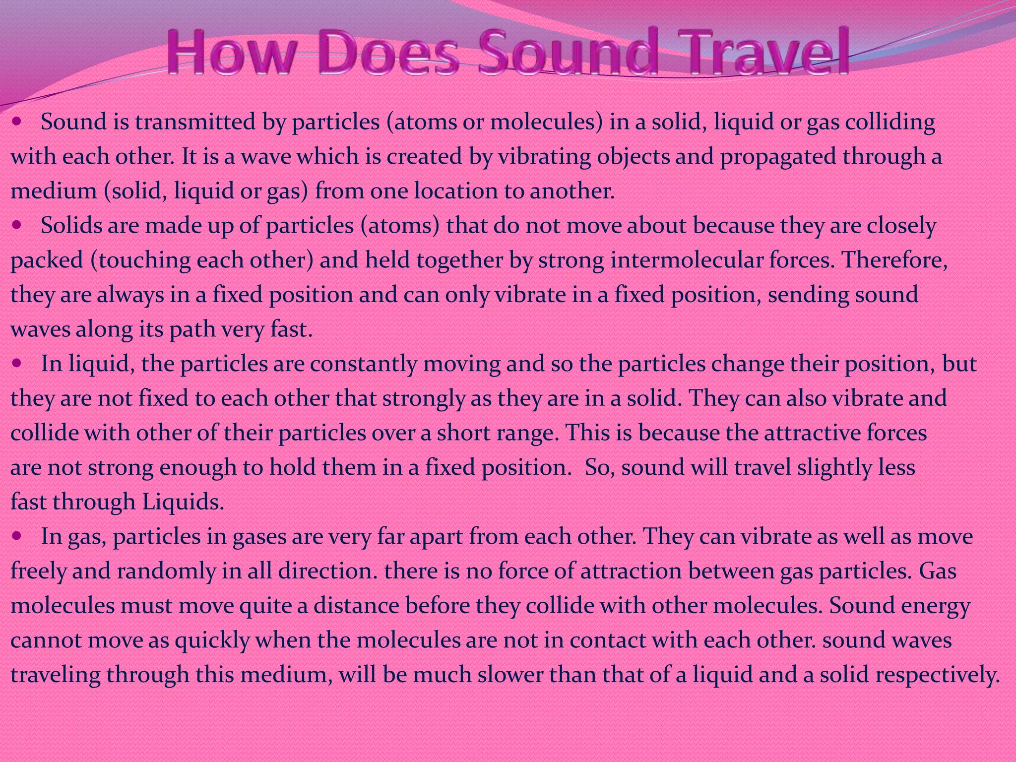  Sound is transmitted by particles (atoms or molecules) in a solid, liquid or gas colliding
with each other. It is a wave which is created by vibrating objects and propagated through a
medium (solid, liquid or gas) from one location to another.
 Solids are made up of particles (atoms) that do not move about because they are closely
packed (touching each other) and held together by strong intermolecular forces. Therefore,
they are always in a fixed position and can only vibrate in a fixed position, sending sound
waves along its path very fast.
 In liquid, the particles are constantly moving and so the particles change their position, but
they are not fixed to each other that strongly as they are in a solid. They can also vibrate and
collide with other of their particles over a short range. This is because the attractive forces
are not strong enough to hold them in a fixed position. So, sound will travel slightly less
fast through Liquids.
 In gas, particles in gases are very far apart from each other. They can vibrate as well as move
freely and randomly in all direction. there is no force of attraction between gas particles. Gas
molecules must move quite a distance before they collide with other molecules. Sound energy
cannot move as quickly when the molecules are not in contact with each other. sound waves
traveling through this medium, will be much slower than that of a liquid and a solid respectively.
 