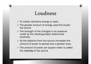 O To create vibrations energy is used.
Loudness
O To create vibrations energy is used.
O The greater amount of energy used the louder
the sound.
O The strength of the changes in air pressure
made by the vibrating object determines
loudness.
O As the distance from the source increases the
amount of power is spread over a greater area.amount of power is spread over a greater area.
O The amount of power per square meter is called
the intensityintensityintensityintensity of the sound.
 