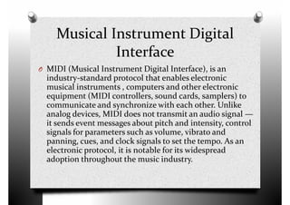 Musical Instrument Digital
Interface
O MIDI (Musical Instrument Digital Interface), is anO MIDI (Musical Instrument Digital Interface), is an
industry-standard protocol that enables electronic
musical instruments , computers and other electronic
equipment (MIDI controllers, sound cards, samplers) to
communicate and synchronize with each other. Unlike
analog devices, MIDI does not transmit an audio signal —
it sends event messages about pitch and intensity, control
signals for parameters such as volume, vibrato and
panning, cues, and clock signals to set the tempo. As an
signals for parameters such as volume, vibrato and
panning, cues, and clock signals to set the tempo. As an
electronic protocol, it is notable for its widespread
adoption throughout the music industry.
 