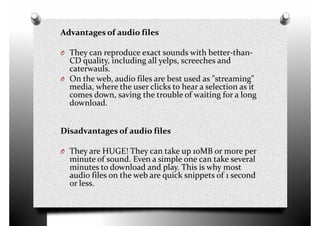 Advantages of audio files
O They can reproduce exact sounds with better-than-
CD quality, including all yelps, screeches and
caterwauls.
O On the web, audio files are best used as "streaming"O On the web, audio files are best used as "streaming"
media, where the user clicks to hear a selection as it
comes down, saving the trouble of waiting for a long
download.
Disadvantages of audio files
O They are HUGE! They can take up 10MB or more perO They are HUGE! They can take up 10MB or more per
minute of sound. Even a simple one can take several
minutes to download and play. This is why most
audio files on the web are quick snippets of 1 second
or less.
 
