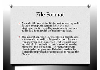 File Format
O An audio file format is a file format for storing audioO An audio file format is a file format for storing audio
data on a computer system. It can be a raw
bitstream, but it is usually a container format or an
audio data format with defined storage layer.
O The general approach towards storing digital audio
is to sample the audio voltage which, on playback,
would correspond to a certain level of signal in an
individual channel with a certain resolution—the
number of bits per sample—in regular intervalsnumber of bits per sample—in regular intervals
(forming the sample rate). This data can then be
stored uncompressed, or compressed to reduce the
file size.
 