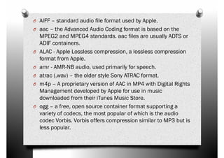 O AIFF – standard audio file format used by Apple.
O aac – the Advanced Audio Coding format is based on the
MPEG2 and MPEG4 standards. aac files are usually ADTS or
ADIF containers.
O ALAC - Apple Lossless compression, a lossless compressionO ALAC - Apple Lossless compression, a lossless compression
format from Apple.
O amr - AMR-NB audio, used primarily for speech.
O atrac (.wav) – the older style Sony ATRAC format.
O m4p – A proprietary version of AAC in MP4 with Digital Rights
Management developed by Apple for use in music
downloaded from their iTunes Music Store.
O ogg – a free, open source container format supporting aO ogg – a free, open source container format supporting a
variety of codecs, the most popular of which is the audio
codec Vorbis. Vorbis offers compression similar to MP3 but is
less popular.
 