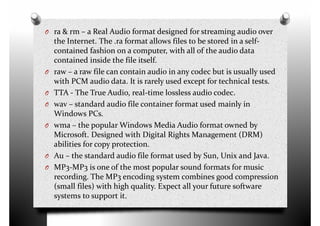 O ra & rm – a Real Audio format designed for streaming audio over
the Internet. The .ra format allows files to be stored in a self-
contained fashion on a computer, with all of the audio data
contained inside the file itself.
O raw – a raw file can contain audio in any codec but is usually usedO raw – a raw file can contain audio in any codec but is usually used
with PCM audio data. It is rarely used except for technical tests.
O TTA - The True Audio, real-time lossless audio codec.
O wav – standard audio file container format used mainly in
Windows PCs.
O wma – the popular Windows Media Audio format owned by
Microsoft. Designed with Digital Rights Management (DRM)
abilities for copy protection.
Au – the standard audio file format used by Sun, Unix and Java.O Au – the standard audio file format used by Sun, Unix and Java.
O MP3-MP3 is one of the most popular sound formats for music
recording. The MP3 encoding system combines good compression
(small files) with high quality. Expect all your future software
systems to support it.
 