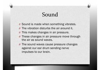 Sound
O Sound is made when something vibrates.O Sound is made when something vibrates.
O The vibration disturbs the air around it.
O This makes changes in air pressure.
O These changes in air pressure move through
the air as sound waves.
O The sound waves cause pressure changes
against our ear drum sending nerveagainst our ear drum sending nerve
impulses to our brain.
 