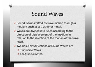 Sound Waves
O Sound is transmitted as wave motion through aO Sound is transmitted as wave motion through a
medium such as air, water or metal.
O Waves are divided into types according to the
direction of displacement of the medium in
relation to the direction of the motion of the wave
itself.
Two basic classifications of Sound Waves areO Two basic classifications of Sound Waves are
O Transverse Waves
O Longitudinal waves.
 